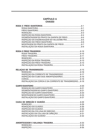 RODA E FREIO DIANTEIROS........................................................................6-1
RODA DIANTEIRA..................................................................................6-1
FREIO DIANTEIRO.................................................................................6-2
REMOÇÃO.............................................................................................6-3
INSPEÇÃO DA RODA DIANTEIRA........................................................6-4
DESMONTAGEM DO PRATO DA SAPATA DE FREIO..........................6-5
INSPEÇÃO DA ENGRENAGEM DO VELOCÍMETRO...........................6-5
INSPEÇÃO DO FREIO DIANTEIRO.......................................................6-6
MONTAGEM DO PRATO DA SAPATA DE FREIO.................................6-7
INSTALAÇÃO DA RODA DIANTEIRA...................................................6-9
RODA E FREIO TRASEIROS..........................................................................6-10
RODA TRASEIRA...................................................................................6-10
FREIO TRASEIRO.................................................................................6-11
REMOÇÃO............................................................................................6-12
INSPEÇÃO DA RODA TRASEIRA.........................................................6-13
INSPEÇÃO DO FREIO TRASEIRO........................................................6-13
INSTALAÇÃO DA RODA TRASEIRA....................................................6-14
RELAÇAO DE TRANSMISSÃO.....................................................................6-15
REMOÇÃO..............................................................................................6-16
INSPEÇÃO DA CORRENTE DE TRANSMISSÃO................................6-17
INSPEÇÃO DO CUBO DOS AMORTIZADORES.................................6-18
COROA.................................................................................................6-18
INSTALAÇÃO DA COROA E DA CORRENTE DE TRANSMISSÃO....6-18
GARFO DIANTEIRO.........................................................................................6-20
REMOÇÃO DO GARFO DIANTEIRO....................................................6-21
DESMONTAGEM DO GARFO DIANTEIRO..........................................6-21
INSPEÇÃO DO GARFO DIANTEIRO....................................................6-23
MONTAGEM DO GARFO DIANTEIRO................................................6-24
INSTALAÇÃO DO GARFO DIANTEIRO................................................6-27
CAIXA DE DIREÇÃO E GUIDÃO..................................................................6-28
REMOÇÃO...........................................................................................6-29
REMOÇÃO DO GUIDÃO......................................................................6-30
INSPEÇÃO DO GUIDÃO......................................................................6-30
INSPEÇÃO DA COLUNA DE DIREÇÃO...............................................6-31
INSTALAÇÃO DA COLUNA DE DIREÇÃO..........................................6-31
INSTALAÇÃO DO GUIDÃO ................................................................6-32
AMORTECEDOR E BALANÇA TRASEIRA...................................................6-33
REMOÇÃO...........................................................................................6-34
INSPEÇÃO............................................................................................6-35
CAPÍTULO 6
CHASSI
 