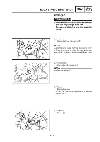 CHAS
6 - 3
REMOÇÃO
4. Remova:
• Porca 2
3. Eleve:
• Roda dianteira
(Coloque um apoio adequado por baixo
do motor.)
2. Desconecte:
• Cabo do velocímetro 1
1. Remova:
• Cabo do freio dianteiro 1
• Apóie firmemente a motocicleta de modo
que não haja perigo dela cair.
• Coloque a motocicleta em uma superfície
plana.
V
V
V
V
VADVERTÊNCIA
NOTA:
Ao remover o cabo do freio dianteiro, retire
a folga e remova o cabo de freio pelo lado
do guidão, e depois retire pelo lado da roda.
NOTA:
Remova a trava 2 .
RODA E FREIO DIANTEIROS
 