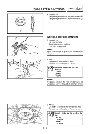 CHAS
6 - 6
2. Inspecione:
• Engrenagem motora do velocímetro 1
• Engrenagem movida do velocímetro 2
3. Meça:
Diâmetro interno a do tambor de freio
Fora de especificação => Troque o cubo.
2. Meça:
• Espessura das lonas de freio
Fora de especificação => Troque.
1. Inspecione:
• Lonas de freio
Áreas vitrificadas => Lixe.
Use uma lixa grossa.
INSPEÇÃO DO FREIO DIANTEIRO
NOTA:
Após lixar, limpe as partículas lixadas com
um pano.
Espessura das lonas de freio:
Padrão:
4 mm
Limite:
2 mm
NOTA:
Troque as sapatas de freio em conjunto se
uma delas estiver desgastada além do limite.
Diâmetro interno do tambor de
freio:
Padrão:
130 mm
Limite:
131 mm
RODA E FREIO DIANTEIROS
 