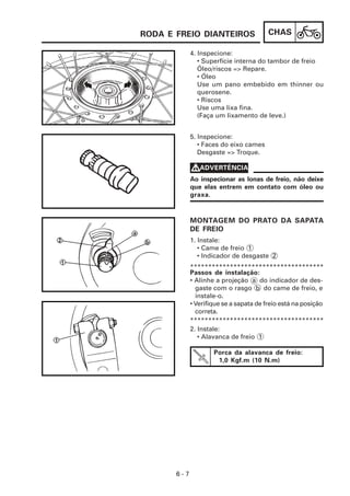 CHAS
6 - 7
4. Inspecione:
• Superfície interna do tambor de freio
Óleo/riscos => Repare.
• Óleo
Use um pano embebido em thinner ou
querosene.
• Riscos
Use uma lixa fina.
(Faça um lixamento de leve.)
2. Instale:
• Alavanca de freio 1
Passos de instalação:
• Alinhe a projeção a do indicador de des-
gaste com o rasgo b do came de freio, e
instale-o.
• Verifique se a sapata de freio está na posição
correta.
1. Instale:
• Came de freio 1
• Indicador de desgaste 2
MONTAGEM DO PRATO DA SAPATA
DE FREIO
5. Inspecione:
• Faces do eixo cames
Desgaste => Troque.
Ao inspecionar as lonas de freio, não deixe
que elas entrem em contato com óleo ou
graxa.
V
V
V
V
VADVERTÊNCIA
*************************************
*************************************
Porca da alavanca de freio:
1,0 Kgf.m (10 N.m)
RODA E FREIO DIANTEIROS
 