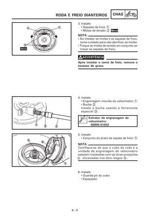 CHAS
6 - 8
3. Instale:
• Sapatas de freio 1
• Molas de tensão 2
6. Instale:
• Guarda-pó do cubo
• Espaçador
5. Instale:
• Conjunto do prato da sapata de freio 1
4. Instale:
• Engrenagem movida do velocímetro 1
• Bucha 2
Instale a bucha usando a ferramenta
especial 3 .
NOTA:
• Ao instalar as molas e as sapatas de freio,
tome cuidado para não danificar as molas.
• Troque as molas de tensão em conjunto ao
trocar as sapatas de freio.
Após instalar o came de freio, remova o
excesso de graxa.
V
V
V
V
VADVERTÊNCIA
Extrator da engrenagem do
velocímetro:
90890-01052
NOTA:
Certifique-se de que o cubo da roda e a
unidade da engrenagem do velocímetro
estejam instaladas com as duas projeções
a encaixadas nos dois rasgos b .
RODA E FREIO DIANTEIROS
Novo
 