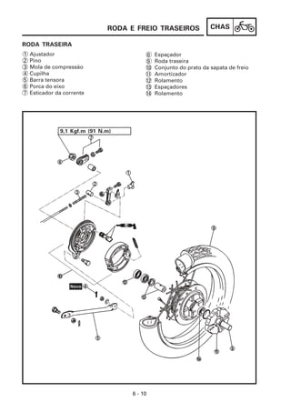CHAS
6 - 10
RODA E FREIO TRASEIROS
RODA TRASEIRA
1 Ajustador
2 Pino
3 Mola de compressão
4 Cupilha
5 Barra tensora
6 Porca do eixo
7 Esticador da corrente
9,1 Kgf.m (91 N.m)
Espaçador
Roda traseira
Conjunto do prato da sapata de freio
Amortizador
Rolamento
Espaçadores
Rolamento
8
9
10
11
12
13
14
 