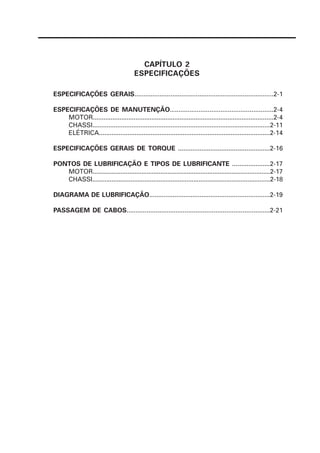 ESPECIFICAÇÕES GERAIS.............................................................................2-1
ESPECIFICAÇÕES DE MANUTENÇÃO.........................................................2-4
MOTOR......................................................................................................2-4
CHASSI....................................................................................................2-11
ELÉTRICA................................................................................................2-14
ESPECIFICAÇÕES GERAIS DE TORQUE ...................................................2-16
PONTOS DE LUBRIFICAÇÃO E TIPOS DE LUBRIFICANTE .....................2-17
MOTOR......................................................................................................2-17
CHASSI......................................................................................................2-18
DIAGRAMA DE LUBRIFICAÇÃO...................................................................2-19
PASSAGEM DE CABOS...............................................................................2-21
CAPÍTULO 2
ESPECIFICAÇÕES
 