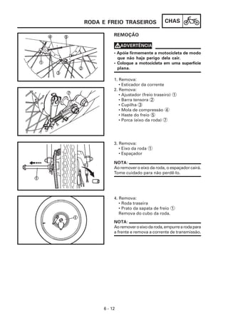 CHAS
6 - 12
REMOÇÃO
4. Remova:
• Roda traseira
• Prato da sapata de freio 1
Remova do cubo da roda.
3. Remova:
• Eixo da roda 1
• Espaçador
1. Remova:
• Esticador da corrente
2. Remova:
• Ajustador (freio traseiro) 1
• Barra tensora 2
• Cupilha 3
• Mola de compressão 4
• Haste do freio 5
• Porca (eixo da roda) 7
NOTA:
Ao remover o eixo da roda, o espaçador cairá.
Tome cuidado para não perdê-lo.
• Apóie firmemente a motocicleta de modo
que não haja perigo dela cair.
• Coloque a motocicleta em uma superfície
plana.
V
V
V
V
VADVERTÊNCIA
NOTA:
Aoremoveroeixodaroda,empurrearodapara
a frente e remova a corrente de transmissão.
RODA E FREIO TRASEIROS
 