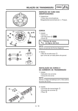 CHAS
6 - 18
INSPEÇÃO DO CUBO DOS
AMORTIZADORES
1. Instale:
• Esticador da corrente
• Conjunto da coroa
INSTALAÇÃO DA COROA E
DA CORRENTE DE TRANSMISSÃO
2. Dobre:
• Aba da arruela trava 1
(por cima de um lado plano da porca)
1. Instale:
• Coroa 1
• Arruela trava 2
• Porca 3
COROA
1. Inspecione:
• Cubo dos amortizadores
Desgaste/danos/rachaduras => Troque.
Porcas da coroa:
2,6 Kgf.m (26 N.m)
NOTA:
Aperte as porcas de forma diagonal.
NOTA:
Alinhe o rasgo da balança com a face plana
do eixo da coroa.
2. Instale:
• Corrente de transmissão 1
• Emenda da corrente 2
• Placa 3
RELAÇÃO DE TRANSMISSÃO
Novo
 
