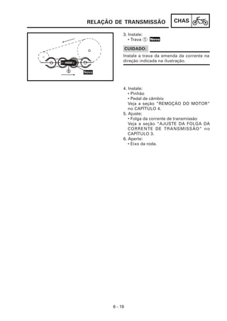 CHAS
6 - 19
3. Instale:
• Trava 1
4. Instale:
• Pinhão
• Pedal de câmbio
Veja a seção ”REMOÇÃO DO MOTOR”
no CAPÍTULO 4.
5. Ajuste:
• Folga da corrente de transmissão
Veja a seção “AJUSTE DA FOLGA DA
CORRENTE DE TRANSMISSÃO” no
CAPÍTULO 3.
6. Aperte:
• Eixo da roda.
Instale a trava da emenda da corrente na
direção indicada na ilustração.
CUIDADO:
RELAÇÃO DE TRANSMISSÃO
Novo
 