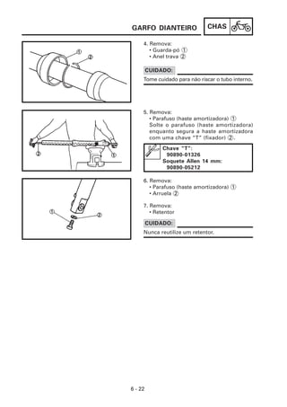CHAS
6 - 22
4. Remova:
• Guarda-pó 1
• Anel trava 2
7. Remova:
• Retentor
6. Remova:
• Parafuso (haste amortizadora) 1
• Arruela 2
5. Remova:
• Parafuso (haste amortizadora) 1
Solte o parafuso (haste amortizadora)
enquanto segura a haste amortizadora
com uma chave “T” (fixador) 2 .
Tome cuidado para não riscar o tubo interno.
CUIDADO:
Chave “T”:
90890-01326
Soquete Allen 14 mm:
90890-05212
Nunca reutilize um retentor.
CUIDADO:
GARFO DIANTEIRO
 