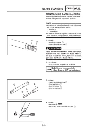 CHAS
6 - 24
MONTAGEM DO GARFO DIANTEIRO
GARFO DIANTEIRO
4. Instale:
• Arruela 1
• Parafuso (haste amortizadora) 2
3. Instale:
• Haste amortizadora 1
• Rosca cônica 2
• Tubo interno 3
• Tubo externo 4
2. Lubrifique:
• Tubo interno (superfície externa)
1. Instale:
• Mola de rebote 1
• Haste amortizadora 2
Invertaosprocedimentosde“DESMONTAGEM”.
Preste atenção aos seguintes pontos:
NOTA:
• Ao montar o garfo dianteiro certifique-se
de trocar as seguintes peças:
* Retentor
* Guarda-pó
• Antes de montar o garfo, certifique-se de
que todos os componentes estejam limpos.
Deixe a haste amortizadora entrar deslizando
suavemente para dentro do tubo interno,
até que encoste no fundo, tomando cuidado
para não danificar o tubo interno.
V
V
V
V
VADVERTÊNCIA
Lubrificante recomendado:
Óleo de garfo 10W ou equivalente
Novo
 