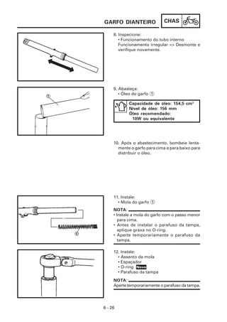 CHAS
6 - 26
8. Inspecione:
• Funcionamento do tubo interno
Funcionamento irregular => Desmonte e
verifique novamente.
GARFO DIANTEIRO
12. Instale:
• Assento da mola
• Espaçador
• O-ring
• Parafuso da tampa
11. Instale:
• Mola do garfo 1
10. Após o abastecimento, bombeie lenta-
mente o garfo para cima e para baixo para
distribuir o óleo.
9. Abasteça:
• Óleo do garfo 1
Capacidade de óleo: 154,5 cm3
Nível de óleo: 156 mm
Óleo recomendado:
10W ou equivalente
NOTA:
• Instale a mola do garfo com o passo menor
para cima.
• Antes de instalar o parafuso da tampa,
aplique graxa no O-ring.
• Aperte temporariamente o parafuso da
tampa.
NOTA:
Aperte temporariamente o parafuso da tampa.
Novo
 
