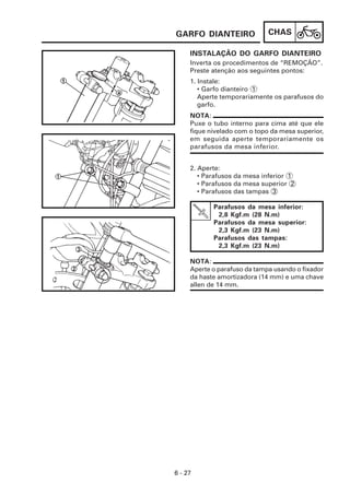 CHAS
6 - 27
INSTALAÇÃO DO GARFO DIANTEIRO
GARFO DIANTEIRO
2. Aperte:
• Parafusos da mesa inferior 1
• Parafusos da mesa superior 2
• Parafusos das tampas 3
1. Instale:
• Garfo dianteiro 1
Aperte temporariamente os parafusos do
garfo.
Inverta os procedimentos de “REMOÇÃO”.
Preste atenção aos seguintes pontos:
NOTA:
Puxe o tubo interno para cima até que ele
fique nivelado com o topo da mesa superior,
em seguida aperte temporariamente os
parafusos da mesa inferior.
Parafusos da mesa inferior:
2,8 Kgf.m (28 N.m)
Parafusos da mesa superior:
2,3 Kgf.m (23 N.m)
Parafusos das tampas:
2,3 Kgf.m (23 N.m)
NOTA:
Aperte o parafuso da tampa usando o fixador
da haste amortizadora (14 mm) e uma chave
allen de 14 mm.
 