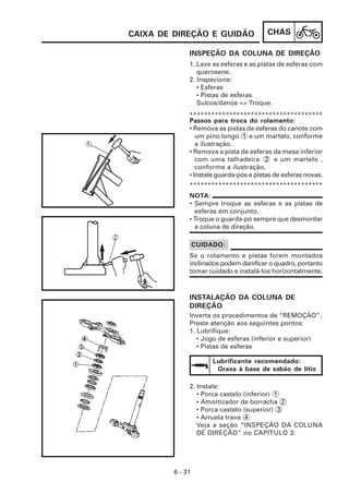 CHAS
6 - 31
INSPEÇÃO DA COLUNA DE DIREÇÃO
CAIXA DE DIREÇÃO E GUIDÃO
2. Instale:
• Porca castelo (inferior) 1
• Amortizador de borracha 2
• Porca castelo (superior) 3
• Arruela trava 4
Veja a seção “INSPEÇÃO DA COLUNA
DE DIREÇÃO” no CAPÍTULO 3.
Inverta os procedimentos de “REMOÇÃO”.
Preste atenção aos seguintes pontos:
1. Lubrifique:
• Jogo de esferas (inferior e superior)
• Pistas de esferas
INSTALAÇÃO DA COLUNA DE
DIREÇÃO
Passos para troca do rolamento:
• Remova as pistas de esferas do canote com
um pino longo 1 e um martelo, conforme
a ilustração.
• Remova a pista de esferas da mesa inferior
com uma talhadeira 2 e um martelo ,
conforme a ilustração.
• Instale guarda-pós e pistas de esferas novas.
1. Lave as esferas e as pistas de esferas com
querosene.
2. Inspecione:
• Esferas
• Pistas de esferas
Sulcos/danos => Troque.
*************************************
*************************************
NOTA:
• Sempre troque as esferas e as pistas de
esferas em conjunto.
• Troque o guarda-pó sempre que desmontar
a coluna de direção.
Se o rolamento e pistas forem montados
inclinados podem danificar o quadro, portanto
tomar cuidado e instalá-los horizontalmente.
CUIDADO:
Lubrificante recomendado:
Graxa à base de sabão de lítio
 