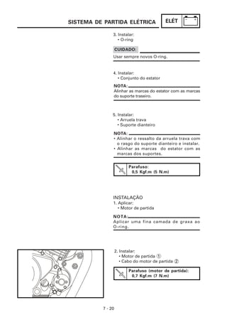 ELÉT
7 - 20
Parafuso (motor de partida):
0,7 Kgf.m (7 N.m)
2. Instalar:
• Motor de partida 1
• Cabo do motor de partida 2
Parafuso:
0,5 Kgf.m (5 N.m)
INSTALAÇÃO
1. Aplicar:
• Motor de partida
NOTA:
Alinhar as marcas do estator com as marcas
do suporte traseiro.
CUIDADO:
Usar sempre novos O-ring.
3. Instalar:
• O-ring
4. Instalar:
• Conjunto do estator
5. Instalar:
• Arruela trava
• Suporte dianteiro
NOTA:
• Alinhar o ressalto da arruela trava com
o rasgo do suporte dianteiro e instalar.
• Alinhar as marcas do estator com as
marcas dos suportes.
NOTA:
Aplicar uma fina camada de graxa ao
O-ring.
SISTEMA DE PARTIDA ELÉTRICA
 