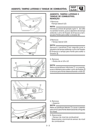 INSP
AJUS
3 - 3
ASSENTO, TAMPAS LATERAIS E TANQUE DE COMBUSTÍVEL
ASSENTO, TAMPAS LATERAIS E
TANQUE DE COMBUSTÍVEL
REMOÇÃO
NOTA:
Remova o parafuso 1 em seguida puxe a
dianteira da tampa soltando o pino de fixação
2 .Empurre a tampa para frente para soltar o
encaixe 3 .
NOTA:
Introduza a chave de ignição e gire ¼ de volta
no sentido horário, puxe a dianteira da tampa
soltando o pino de fixação 2 .Empurre a tam-
pa para frente para soltar o encaixe 3 .
2.Remova:
• Tampa lateral (LD)
1.Remova:
•Tampa lateral (LE)
3. Remova:
• Dutos de ar LD e LE
4. Remova:
• Assento
5. Desconecte:
• Sensor de nível de combustível
Desconecte o terminal do sensor de nível
de combustível.
NOTA:
Retire os parafusos inferiores 1 e o suporte,
puxe a dianteira para soltar o pino de fixação 2
e remova para frente desencaixando o duto 3 .
NOTA:
Retire os parafusos laterais 1 e puxe o assento
paracimaeparafrentedesencaixandoalingueta
do chassi.
3
2
1
1
2 3
2
3
1
 
