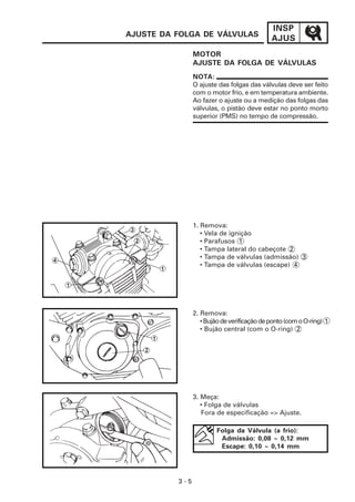 INSP
AJUS
3 - 5
AJUSTE DA FOLGA DE VÁLVULAS
MOTOR
AJUSTE DA FOLGA DE VÁLVULAS
NOTA:
O ajuste das folgas das válvulas deve ser feito
com o motor frio, e em temperatura ambiente.
Ao fazer o ajuste ou a medição das folgas das
válvulas, o pistão deve estar no ponto morto
superior (PMS) no tempo de compressão.
Folga da Válvula (a frio):
Admissão: 0,08 ~ 0,12 mm
Escape: 0,10 ~ 0,14 mm
3. Meça:
• Folga de válvulas
Fora de especificação => Ajuste.
2. Remova:
•Bujãodeverificaçãodeponto(comoO-ring) 1
• Bujão central (com o O-ring) 2
1. Remova:
• Vela de ignição
• Parafusos 1
• Tampa lateral do cabeçote 2
• Tampa de válvulas (admissão) 3
• Tampa de válvulas (escape) 4
 
