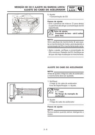 INSP
AJUS
3 - 8
MEDIÇÃO DE CO E AJUSTE DA MARCHA LENTA/
AJUSTE DO CABO DO ACELERADOR
Faixa de ajuste:
Encostado de leve ~ até 6 voltas
para fora
*************************************
5. Ajuste:
• Concentração de CO
• Após o ajuste, verifique a concentração de
CO e remova o Testador de CO. Certifique-se
de que não haja mudanças na marcha lenta.
AJUSTE DO CABO DO ACELERADOR
NOTA:
Antes de ajustar a folga do cabo do acelerador,
a marcha lenta deve ser ajustada.
Folga:
3 ~ 7 mm
No flange da manopla do
acelerador
2. Ajuste:
• Folga do cabo do acelerador
NOTA:
Nunca acelere quando estiver desligando o
motor.
Passos de ajuste:
*************************************
*************************************
NOTA:
Gire o parafuso de marcha lenta 2 para ajus-
tar a marcha lenta do motor, pois ajustando a
concentração de CO a marcha lenta pode variar.
Passos de ajuste:
• Gire o parafuso de mistura 1 para dentro
ou para fora até atingir a concentração de CO
especificada.
1. Verifique:
• Folga a do cabo do acelerador
Fora de especificação => Ajuste.
1 2
 