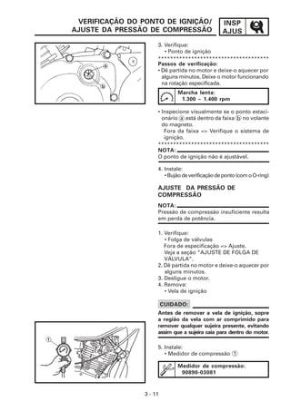 INSP
AJUS
3 - 11
VERIFICAÇÃO DO PONTO DE IGNIÇÃO/
AJUSTE DA PRESSÃO DE COMPRESSÃO
3. Verifique:
• Ponto de ignição
Passos de verificação:
• Dê partida no motor e deixe-o aquecer por
alguns minutos. Deixe o motor funcionando
na rotação especificada.
*************************************
Marcha lenta:
1.300 ~ 1.400 rpm
NOTA:
O ponto de ignição não é ajustável.
4. Instale:
•Bujãodeverificaçãodeponto(comoO-ring)
AJUSTE DA PRESSÃO DE
COMPRESSÃO
*************************************
NOTA:
Pressão de compressão insuficiente resulta
em perda de potência.
1. Verifique:
• Folga de válvulas
Fora de especificação => Ajuste.
Veja a seção “AJUSTE DE FOLGA DE
VÁLVULA”.
2. Dê partida no motor e deixe-o aquecer por
alguns minutos.
3. Desligue o motor.
4. Remova:
• Vela de ignição
CUIDADO:
Antes de remover a vela de ignição, sopre
a região da vela com ar comprimido para
remover qualquer sujeira presente, evitando
assim que a sujeira caia para dentro do motor.
5. Instale:
• Medidor de compressão 1
• Inspecione visualmente se o ponto estaci-
onário a está dentro da faixa b no volante
do magneto.
Fora da faixa => Verifique o sistema de
ignição.
Medidor de compressão:
90890-03081
 