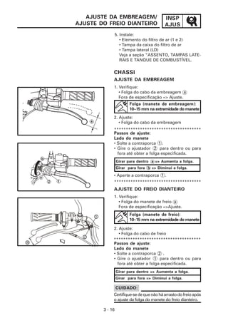 INSP
AJUS
3 - 16
AJUSTE DA EMBREAGEM/
AJUSTE DO FREIO DIANTEIRO
5. Instale:
• Elemento do filtro de ar (1 e 2)
• Tampa da caixa do filtro de ar
• Tampa lateral (LD)
Veja a seção “ASSENTO, TAMPAS LATE-
RAIS E TANQUE DE COMBUSTÍVEL.
CHASSI
AJUSTE DA EMBREAGEM
1. Verifique:
• Folga do cabo da embreagem a
Fora de especificação => Ajuste.
Folga (manete de embreagem):
10~15 mm na extremidade do manete
2. Ajuste:
• Folga do cabo da embreagem
*************************************
AJUSTE DO FREIO DIANTEIRO
Folga (manete de freio):
10~15 mm na extremidade do manete
2. Ajuste:
• Folga do cabo de freio
Certifique-sedequenãoháarrastodofreioapós
o ajuste da folga do manete do freio dianteiro.
CUIDADO:
Passos de ajuste:
Lado do manete
• Solte a contraporca 1 .
• Gire o ajustador 2 para dentro ou para
fora até obter a folga especificada.
Girar para dentro a => Aumenta a folga.
Girar para fora b => Diminui a folga.
• Aperte a contraporca 1 .
1. Verifique:
• Folga do manete de freio a
Fora de especificação =>Ajuste.
Passos de ajuste:
Lado do manete
• Solte a contraporca 2 .
• Gire o ajustador 1 para dentro ou para
fora até obter a folga especificada.
Girar para dentro => Aumenta a folga.
Girar para fora => Diminui a folga.
*************************************
*************************************
2
a
1
 