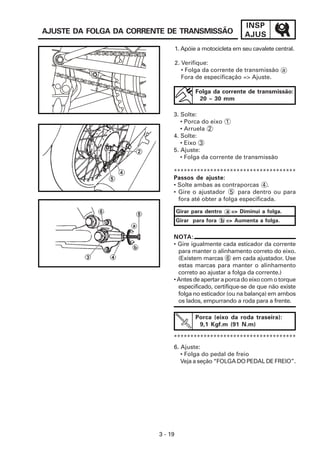 INSP
AJUS
3 - 19
6. Ajuste:
• Folga do pedal de freio
Veja a seção “FOLGA DO PEDAL DE FREIO”.
AJUSTE DA FOLGA DA CORRENTE DE TRANSMISSÃO
Folga da corrente de transmissão:
20 ~ 30 mm
*************************************
NOTA:
• Gire igualmente cada esticador da corrente
para manter o alinhamento correto do eixo.
(Existem marcas 6 em cada ajustador. Use
estas marcas para manter o alinhamento
correto ao ajustar a folga da corrente.)
• Antes de apertar a porca do eixo com o torque
especificado, certifique-se de que não existe
folga no esticador (ou na balança) em ambos
os lados, empurrando a roda para a frente.
Porca (eixo da roda traseira):
9,1 Kgf.m (91 N.m)
*************************************
1. Apóie a motocicleta em seu cavalete central.
2. Verifique:
• Folga da corrente de transmissão a
Fora de especificação => Ajuste.
3. Solte:
• Porca do eixo 1
• Arruela 2
4. Solte:
• Eixo 3
5. Ajuste:
• Folga da corrente de transmissão
Passos de ajuste:
• Solte ambas as contraporcas 4 .
• Gire o ajustador 5 para dentro ou para
fora até obter a folga especificada.
Girar para dentro a => Diminui a folga.
Girar para fora b => Aumenta a folga.
 