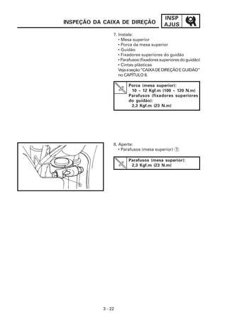 INSP
AJUS
3 - 22
7. Instale:
• Mesa superior
• Porca da mesa superior
• Guidão
• Fixadores superiores do guidão
• Parafusos (fixadores superiores do guidão)
• Cintas plásticas
Vejaaseção“CAIXADEDIREÇÃOEGUIDÃO”
no CAPÍTULO 6.
INSPEÇÃO DA CAIXA DE DIREÇÃO
Porca (mesa superior):
10 ~ 12 Kgf.m (100 ~ 120 N.m)
Parafusos (fixadores superiores
do guidão):
2,3 Kgf.m (23 N.m)
Parafusos (mesa superior):
2,3 Kgf.m (23 N.m)
8. Aperte:
• Parafusos (mesa superior) 1
 