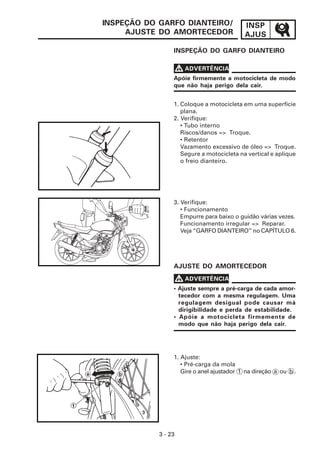 INSP
AJUS
3 - 23
INSPEÇÃO DO GARFO DIANTEIRO/
AJUSTE DO AMORTECEDOR
INSPEÇÃO DO GARFO DIANTEIRO
V
V
V
V
V ADVERTÊNCIA
Apóie firmemente a motocicleta de modo
que não haja perigo dela cair.
1. Coloque a motocicleta em uma superfície
plana.
2. Verifique:
• Tubo interno
Riscos/danos => Troque.
• Retentor
Vazamento excessivo de óleo => Troque.
Segure a motocicleta na vertical e aplique
o freio dianteiro.
3. Verifique:
• Funcionamento
Empurre para baixo o guidão várias vezes.
Funcionamento irregular => Reparar.
Veja “GARFO DIANTEIRO” no CAPÍTULO 6.
V
V
V
V
V ADVERTÊNCIA
• Ajuste sempre a pré-carga de cada amor-
tecedor com a mesma regulagem. Uma
regulagem desigual pode causar má
dirigibilidade e perda de estabilidade.
• Apóie a motocicleta firmemente de
modo que não haja perigo dela cair.
AJUSTE DO AMORTECEDOR
1. Ajuste:
• Pré-carga da mola
Gire o anel ajustador 1 na direção a ou b .
 