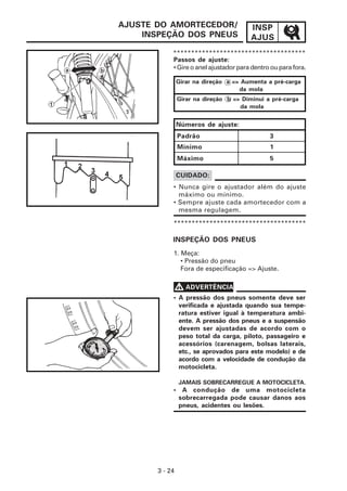 INSP
AJUS
3 - 24
AJUSTE DO AMORTECEDOR/
INSPEÇÃO DOS PNEUS
*************************************
Passos de ajuste:
• Gire o anel ajustador para dentro ou para fora.
• Nunca gire o ajustador além do ajuste
máximo ou mínimo.
• Sempre ajuste cada amortecedor com a
mesma regulagem.
CUIDADO:
INSPEÇÃO DOS PNEUS
1. Meça:
• Pressão do pneu
Fora de especificação => Ajuste.
V
V
V
V
V ADVERTÊNCIA
• A pressão dos pneus somente deve ser
verificada e ajustada quando sua tempe-
ratura estiver igual à temperatura ambi-
ente. A pressão dos pneus e a suspensão
devem ser ajustadas de acordo com o
peso total da carga, piloto, passageiro e
acessórios (carenagem, bolsas laterais,
etc., se aprovados para este modelo) e de
acordo com a velocidade de condução da
motocicleta.
JAMAIS SOBRECARREGUE A MOTOCICLETA.
• A condução de uma motocicleta
sobrecarregada pode causar danos aos
pneus, acidentes ou lesões.
*************************************
Números de ajuste:
Padrão
Mínimo
Máximo
3
1
5
Girar na direção a => Aumenta a pré-carga
da mola
Girar na direção b => Diminui a pré-carga
da mola
 