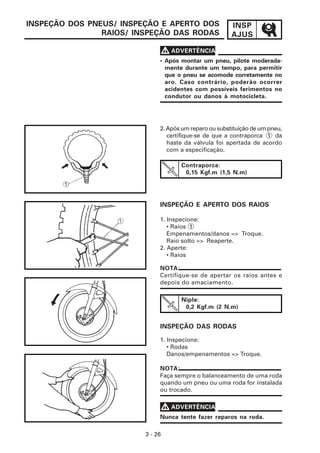 INSP
AJUS
3 - 26
INSPEÇÃO DOS PNEUS/ INSPEÇÃO E APERTO DOS
RAIOS/ INSPEÇÃO DAS RODAS
• Após montar um pneu, pilote moderada-
mente durante um tempo, para permitir
que o pneu se acomode corretamente no
aro. Caso contrário, poderão ocorrer
acidentes com possíveis ferimentos no
condutor ou danos à motocicleta.
V
V
V
V
V ADVERTÊNCIA
Contraporca:
0,15 Kgf.m (1,5 N.m)
INSPEÇÃO E APERTO DOS RAIOS
NOTA:
Certifique-se de apertar os raios antes e
depois do amaciamento.
Niple:
0,2 Kgf.m (2 N.m)
INSPEÇÃO DAS RODAS
1. Inspecione:
• Rodas
Danos/empenamentos => Troque.
NOTA:
Faça sempre o balanceamento de uma roda
quando um pneu ou uma roda for instalada
ou trocado.
Nunca tente fazer reparos na roda.
V
V
V
V
V ADVERTÊNCIA
2.Apósumreparoousubstituiçãodeumpneu,
certifique-se de que a contraporca 1 da
haste da válvula foi apertada de acordo
com a especificação.
1. Inspecione:
• Raios 1
Empenamentos/danos => Troque.
Raio solto => Reaperte.
2. Aperte:
• Raios
 