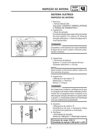 INSP
AJUS
3 - 27
INSPEÇÃO DA BATERIA
SISTEMA ELÉTRICO
INSPEÇÃO DA BATERIA
Complete o nível apenas com água destilada.
A água da torneira contém minerais preju-
diciais à bateria.
CUIDADO:
3. Inspecione:
• Terminais da bateria
Sujeira => Limpe com escova de aço.
Conexão deficiente => Corrija.
NOTA:
Após limpar os terminais aplicar neles uma
fina camada de graxa.
Ao inspecionar a bateria, certifique-se de que
a mangueira de respiro está instalada correta-
mente. Se a mangueira tocar o quadro ou se
dela escapar solução de bateria ou gases sobre
o quadro, a motocicleta poderá ser danificada
e ter seu acabamento prejudicado.
CUIDADO:
Corrente de carga: 0,55 A
Densidade da solução:1.280 g/dm3
a 20°C
1. Remova:
• Tampa lateral (LD)
Veja seção “ASSENTO, TAMPAS LATERAIS
E TANQUE DE COMBUSTÍVEL”.
2. Inspecione:
• Nível da solução
O nível da solução deve estar entre as marcas
de nível superior 1 e inferior 2 . Nível da
solução está baixo => Adicione água até o
nível apropriado.
4. Inspecione:
• Mangueira de respiro 1
Obstrução => Remova.
Danos => Troque.
5. Conecte:
• Mangueira de respiro 1
Certifique-se de que a mangueira esteja
corretamente passada e conectada.
6. Verifique:
• Densidade da solução
Abaixode1.280g/dm3
=>Recarregarabateria.
1
2
 