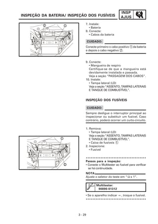 INSP
AJUS
3 - 29
INSPEÇÃO DA BATERIA/ INSPEÇÃO DOS FUSÍVEIS
NOTA:
Ajuste o seletor do teste em “ x 1”.
7. Instale:
• Bateria
8. Conecte:
• Cabos da bateria
9. Conecte:
• Mangueira de respiro
Certifique-se de que a mangueira está
devidamente instalada e passada.
Veja a seção “PASSAGEM DOS CABOS”.
10. Instale:
• Tampa lateral (LD)
Veja a seção “ASSENTO, TAMPAS LATERAIS
E TANQUE DE COMBUSTÍVEL”.
INSPEÇÃO DOS FUSÍVEIS
Sempre desligue o interruptor principal ao
inspecionar ou substituir um fusível. Caso
contrário, poderá ocorrer um curto-circuito.
CUIDADO:
*************************************
Passos para a inspeção:
• Conecte o Multitester ao fusível para verificar
se há continuidade.
Multitester:
90890-01312
• Se o aparelho indicar , troque o fusível.
*************************************
Conecte primeiro o cabo positivo 1 da bateria
e depois o cabo negativo 2 .
CUIDADO:
1. Remova:
• Tampa lateral (LD)
Veja a seção “ASSENTO, TAMPAS LATERAIS
E TANQUE DE COMBUSTÍVEL”.
• Caixa de fusíveis 1
2. Inspecione:
• Fusível
2 1
1
2
Ω
∞
 
