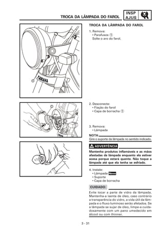 INSP
AJUS
3 - 31
TROCA DA LÂMPADA DO FAROL
1
NOTA:
Gire o suporte da lâmpada no sentido indicado.
2. Desconecte:
• Fiação do farol
• Capa de borracha 1
3. Remova:
• Lâmpada
Evite tocar a parte de vidro da lâmpada.
Mantenha-a isenta de óleo, caso contrário
a transparência do vidro, a vida útil da lâm-
pada e o fluxo luminoso serão afetados. Se
a lâmpada se sujar de óleo, limpe-a cuida-
dosamente com um pano umedecido em
álcool ou com thinner.
CUIDADO:
Mantenha produtos inflamáveis e as mãos
afastadas da lâmpada enquanto ela estiver
acesa porque estará quente. Não toque a
lâmpada até que ela tenha se esfriado.
V
V
V
V
V ADVERTÊNCIA
4. Instale:
• Lâmpada
• Suporte
• Capa de borracha
1
TROCA DA LÂMPADA DO FAROL
1. Remova:
• Parafusos 1
Solte o aro do farol.
Novo
 