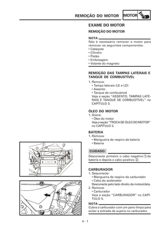 MOTOR
4 - 1
REMOÇÃO DO MOTOR
EXAME DO MOTOR
1. Remova:
• Tampa laterais (LE e LD)
• Assento
• Tanque de combustível
Veja a seção “ASSENTO, TAMPAS LATE-
RAIS E TANQUE DE COMBUSTÍVEL” no
CAPÍTULO 3.
REMOÇÃO DAS TAMPAS LATERAIS E
TANQUE DE COMBUSTÍVEL
NOTA:
Não é necessário remover o motor para
remover os seguintes componentes:
• Cabeçote
• Cilindro
• Pistão
• Embreagem
• Volante do magneto
REMOÇÃO DO MOTOR
CARBURADOR
1. Desconecte:
• Mangueira de respiro do carburador
• Cabo do acelerador
Desconecte pelo lado direito da motocicleta.
2. Remova:
• Carburador
Veja a seção “CARBURADOR” no CAPÍ-
TULO 5.
ÓLEO DO MOTOR
1. Drene:
• Óleo do motor
Vejaaseção“TROCADEÓLEODOMOTOR”
no CAPÍTULO 3.
BATERIA
1. Remova:
• Mangueira de respiro da bateria
• Bateria
Desconecte primeiro o cabo negativo 1 da
bateria e depois o cabo positivo 2 .
CUIDADO:
NOTA:
Cubra o carburador com um pano limpo para
evitar a entrada de sujeira no carburador.
2
1
 