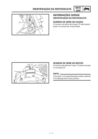 INFO
GER
1 - 1
INFORMAÇÕES GERAIS
IDENTIFICAÇÃO DA MOTOCICLETA
O número de série do chassi 1 está estam-
pado no canote da motocicleta.
IDENTIFICAÇÃO DA MOTOCICLETA
NÚMERO DE SÉRIE DO CHASSI
NÚMERO DE SÉRIE DO MOTOR
O número de série do motor 1 está marcado
na carcaça LD.
O projeto e as especificações estão sujeitos
à mudanças sem aviso prévio.
NOTA:
 