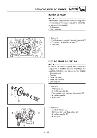 MOTOR
4 - 10
DESMONTAGEM DO MOTOR
NOTA:
O pedal de partida pode ser removido
enquanto o motor estiver montado no
quadro, retirando-se as seguintes peças:
• Escapamento
• Estribo
• Pedal de freio
• Pedal de câmbio
• Embreagem
BOMBA DE ÓLEO
1. Remova:
• Parafuso com arruela (bomba de óleo) 1
• Conjunto da bomba de óleo 2
• Pescador
EIXO DO PEDAL DE PARTIDA
1. Remova:
• Anel trava 1
• Arruela especial 2
• Engrenagem do sistema de partida 3
• Arruela especial
• Anel trava
2. Remova:
• Mola de torção 1
• Conjunto do eixo de partida 2
• Arruela especial 3
• Anel trava
NOTA:
A bomba de óleo pode ser removida enquanto
o motor estiver montado no quadro, retirando-
se as seguintes peças:
• Embreagem
• Filtro rotativo
 