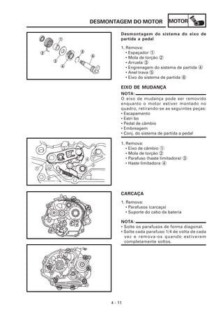 MOTOR
4 - 11
DESMONTAGEM DO MOTOR
Desmontagem do sistema do eixo de
partida a pedal
1. Remova:
• Espaçador 1
• Mola de torção 2
• Arruela 3
• Engrenagem do sistema de partida 4
• Anel trava 5
• Eixo do sistema de partida 6
EIXO DE MUDANÇA
NOTA:
O eixo de mudança pode ser removido
enquanto o motor estiver montado no
quadro, retirando-se as seguintes peças:
• Escapamento
• Estri bo
• Pedal de câmbio
• Embreagem
• Conj. do sistema de partida a pedal
1. Remova:
• Eixo de câmbio 1
• Mola de torção 2
• Parafuso (haste limitadora) 3
• Haste limitadora 4
CARCAÇA
1. Remova:
• Parafusos (carcaça)
• Suporte do cabo da bateria
NOTA:
• Solte os parafusos de forma diagonal.
• Solte cada parafuso 1/4 de volta de cada
vez e remova-os quando estiverem
completamente soltos.
 
