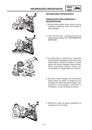 INFO
GER
1 - 2
INFORMAÇÕES IMPORTANTES
PREPARAÇÃO PARA REMOÇÃO E
DESMONTAGEM
2. Use ferramentas e equipamentos de
limpeza apropriados. Veja “FERRAMENTAS
ESPECIAIS”.
3. Ao desmontar a motocicleta, mantenha
sempre peças acasaladas juntas. Isso inclui
engrenagens, cilindros, pistões e outras
peças que sofrem desgaste natural juntas.
Peças acasaladas sempre devem ser
remontadas ou substituídas em conjunto.
4. Durante a desmontagem da motocicleta
limpe todas as peças e coloque-as em
bandejas na ordem da desmontagem. Isso
acelerará a remontagem e permitirá a
instalação correta de todas as peças.
5. Mantenha todas as peças afastadas de
quaisquer focos de fogo.
INFORMAÇÕES IMPORTANTES
1. Remova toda sujeira, lama, poeira e outros
materiais estranhos antes da remoção e
desmontagem.
 