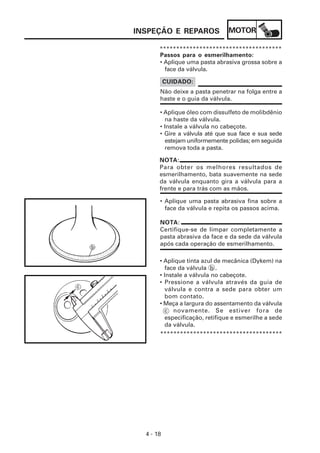 MOTOR
4 - 18
INSPEÇÃO E REPAROS
NOTA:
Certifique-se de limpar completamente a
pasta abrasiva da face e da sede da válvula
após cada operação de esmerilhamento.
NOTA:
Para obter os melhores resultados de
esmerilhamento, bata suavemente na sede
da válvula enquanto gira a válvula para a
frente e para trás com as mãos.
*************************************
Passos para o esmerilhamento:
• Aplique uma pasta abrasiva grossa sobre a
face da válvula.
Não deixe a pasta penetrar na folga entre a
haste e o guia da válvula.
CUIDADO:
• Aplique óleo com dissulfeto de molibdênio
na haste da válvula.
• Instale a válvula no cabeçote.
• Gire a válvula até que sua face e sua sede
estejam uniformemente polidas; em seguida
remova toda a pasta.
• Aplique uma pasta abrasiva fina sobre a
face da válvula e repita os passos acima.
• Aplique tinta azul de mecânica (Dykem) na
face da válvula b .
• Instale a válvula no cabeçote.
• Pressione a válvula através da guia de
válvula e contra a sede para obter um
bom contato.
• Meça a largura do assentamento da válvula
c novamente. Se estiver fora de
especificação, retifique e esmerilhe a sede
da válvula.
*************************************
 