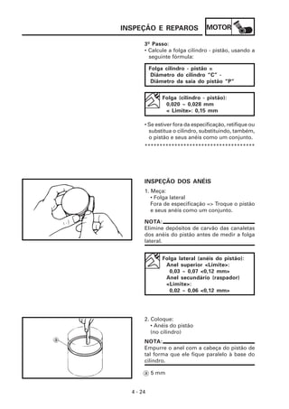 MOTOR
4 - 24
INSPEÇÃO E REPAROS
NOTA:
Elimine depósitos de carvão das canaletas
dos anéis do pistão antes de medir a folga
lateral.
3º Passo:
• Calcule a folga cilindro - pistão, usando a
seguinte fórmula:
Folga cilindro - pistão =
Diâmetro do cilindro “C” -
Diâmetro da saia do pistão “P”
Folga (cilindro - pistão):
0,020 ~ 0,028 mm
< Limite>: 0,15 mm
• Se estiver fora da especificação, retifique ou
substitua o cilindro, substituindo, também,
o pistão e seus anéis como um conjunto.
*************************************
INSPEÇÃO DOS ANÉIS
1. Meça:
• Folga lateral
Fora de especificação => Troque o pistão
e seus anéis como um conjunto.
Folga lateral (anéis do pistão):
Anel superior <Limite>:
0,03 ~ 0,07 <0,12 mm>
Anel secundário (raspador)
<Limite>:
0,02 ~ 0,06 <0,12 mm>
2. Coloque:
• Anéis do pistão
(no cilindro)
NOTA:
Empurre o anel com a cabeça do pistão de
tal forma que ele fique paralelo à base do
cilindro.
a 5 mm
 