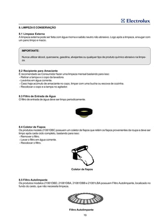 8. LIMPEZA E CONSERVAÇÃO

8.1 Limpeza Externa
A limpeza externa pode ser feita com água morna e sabão neutro não abrasivo. Logo após a limpeza, enxugar com
um pano limpo e macio.


  IMPORTANTE:

  Nunca utilizar álcool, querosene, gasolina, alvejantes ou qualquer tipo de produto químico abrasivo na limpe-
  za.



8.2 Recipiente para Amaciante
É recomendado ao Consumidor fazer uma limpeza mensal bastando para isso:
- Retirar a tampa e o copo da lavadora.
- Lavá-los em água corrente.
- Caso haja acúmulo de amaciante no copo, limpar com uma bucha ou escova de cozinha.
- Recolocar o copo e a tampa no agitador.


8.3 Filtro de Entrada de Água
O filtro de entrada de água deve ser limpo periodicamente.




8.4 Coletor de Fiapos
Os produtos modelo 21061DBC possuem um coletor de fiapos que retém os fiapos provenientes da roupa e deve ser
limpo após cada ciclo completo, bastando para isso:
 - Remover o filtro.
 - Lavar o filtro em água corrente.
 - Recolocar o filtro.




                                             Coletor de fiapos



8.5 Filtro Autolimpante
Os produtos modelos 21061DBD, 21081DBA, 21081DBB e 21081LBA possuem Filtro Autolimpante, localizado no
fundo do cesto, que não necessita limpeza.




                                           Filtro Autolimpante

                                                        19
 