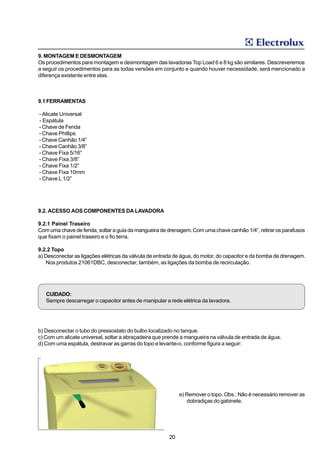 9. MONTAGEM E DESMONTAGEM
Os procedimentos para montagem e desmontagem das lavadoras Top Load 6 e 8 kg são similares. Descreveremos
a seguir os procedimentos para as todas versões em conjunto e quando houver necessidade, será mencionado a
diferença existente entre elas.



9.1 FERRAMENTAS

- Alicate Universal
- Espátula
- Chave de Fenda
- Chave Phillips
- Chave Canhão 1/4”
- Chave Canhão 3/8”
- Chave Fixa 5/16”
- Chave Fixa 3/8”
- Chave Fixa 1/2”
- Chave Fixa 10mm
- Chave L 1/2”




9.2. ACESSO AOS COMPONENTES DA LAVADORA

9.2.1 Painel Traseiro
Com uma chave de fenda, soltar a guia da mangueira de drenagem. Com uma chave canhão 1/4”, retirar os parafusos
que fixam o painel traseiro e o fio terra.

9.2.2 Topo
a) Desconectar as ligações elétricas da válvula de entrada de água, do motor, do capacitor e da bomba de drenagem.
   Nos produtos 21061DBC, desconectar, também, as ligações da bomba de recirculação.




   CUIDADO:
   Sempre descarregar o capacitor antes de manipular a rede elétrica da lavadora.




b) Desconectar o tubo do pressostato do bulbo localizado no tanque.
c) Com um alicate universal, soltar a abraçadeira que prende a mangueira na válvula de entrada de água.
d) Com uma espátula, destravar as garras do topo e levante-o, conforme figura a seguir:




                                                            e) Remover o topo. Obs.: Não é necessário remover as
                                                               dobradiças do gabinete.




                                                       20
 