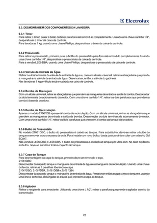 9.3. DESMONTAGEM DOS COMPONENTES DA LAVADORA

9.3.1 Timer
Para retirar o timer, puxar o botão do timer para fora até removê-lo completamente. Usando uma chave canhão 1/4",
desparafusar o timer da caixa de controle.
Para lavadoras 8 kg, usando uma chave Phillips, desparafusar o timer da caixa de controle.


9.3.2 Pressostato
Para retirar o pressostato, primeiro puxe o botão do pressostato para fora até removê-lo completamente. Usando
uma chave canhão 1/4”, desparafuse o pressostato da caixa de controle.
Para a versão LE08 DBA, usando uma chave Phillips, desparafuse o pressostato da caixa de controle.


9.3.3 Válvula de Entrada de Água
Retirar os dois terminais da válvula de entrada de água e, com um alicate universal, retirar a abraçadeira que prende
a mangueira na válvula de entrada de água. Desencaixar, então, a válvula do gabinete.
Nas lavadoras 8 kg a válvula está encaixada na caixa de controle.


9.3.4 Bomba de Drenagem
Com um alicate universal, retirar as abraçadeiras que prendem as mangueiras de entrada e saída da bomba. Desconectar
os dois terminais de acionamento do motor. Com uma chave canhão 1/4”, retirar os dois parafusos que prendem a
bomba à base da lavadora.


9.3.5 Bomba de Recirculação
Apenas o modelo 21061DB apresenta bomba de recirculação. Com um alicate universal, retirar as abraçadeiras que
prendem as mangueiras de entrada e saída da bomba. Desconectar os dois terminais de acionamento do motor.
Com uma chave canhão 1/4”, retirar os dois parafusos que prendem a bomba ao tanque da lavadora.


9.3.6 Bulbo do Pressostato
No modelo 21061DBC, o bulbo do pressostato é colado ao tanque. Para substituí-lo, deve-se retirar o bulbo do
tanque e remover todo o excesso de cola. Para instalar um novo bulbo, basta posicioná-lo e colar com adesivo 3M
EC847.
Nas versões LE06 DBD e LE08 DBA, o bulbo do pressostato é soldado ao tanque por ultra-som. No caso de danos
ao bulbo, deve-se substituir todo o conjunto do tanque.


9.3.7 Capa do Tanque
Para desmontagem da capa do tanque, primeiro deve ser removido o topo.
21061DBC:
Desconectar da capa do tanque a mangueira de entrada de água e a mangueira de recirculação. Usando uma chave
de fenda, retirar as 8 presilhas liberando a capa.
21061DBD, 21081DBA, 21081DBB e 21081LBA:
Desconectar da capa do tanque a mangueira de entrada de água. Pressionar então a capa contra o tanque e, usando
uma chave de fenda, desengatar as travas que prendem a capa ao tanque.


9.3.8 Agitador
Retirar o recipiente para amaciante. Utilizando uma chave L 1/2”, retirar o parafuso que prende o agitador ao eixo da
transmissão.




                                                         22
 