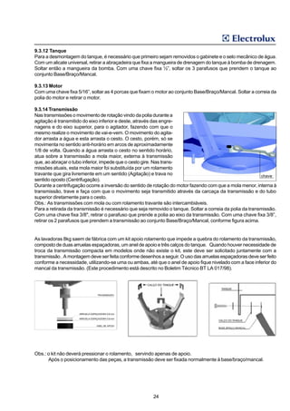 9.3.12 Tanque
Para a desmontagem do tanque, é necessário que primeiro sejam removidos o gabinete e o selo mecânico de água.
Com um alicate universal, retirar a abraçadeira que fixa a mangueira de drenagem do tanque à bomba de drenagem.
Soltar então a mangueira da bomba. Com uma chave fixa ½”, soltar os 3 parafusos que prendem o tanque ao
conjunto Base/Braço/Mancal.

9.3.13 Motor
Com uma chave fixa 5/16”, soltar as 4 porcas que fixam o motor ao conjunto Base/Braço/Mancal. Soltar a correia da
polia do motor e retirar o motor.

9.3.14 Transmissão
Nas transmissões o movimento de rotação vindo da polia durante a
agitação é transmitido do eixo inferior e deste, através das engre-
nagens e do eixo superior, para o agitador, fazendo com que o
mesmo realize o movimento de vai-e-vem. O movimento do agita-
dor arrasta a água e esta arrasta o cesto. O cesto, porém, só se
movimenta no sentido anti-horário em arcos de aproximadamente
1/8 de volta. Quando a água arrasta o cesto no sentido horário,
atua sobre a transmissão a mola maior, externa à transmissão
que, ao abraçar o tubo inferior, impede que o cesto gire. Nas trans-
missões atuais, esta mola maior foi substituída por um rolamento
travante que gira livremente em um sentido (Agitação) e trava no                                          chave
sentido oposto (Centrifugação).
Durante a centrifugação ocorre a inversão do sentido de rotação do motor fazendo com que a mola menor, interna à
transmissão, trave e faça com que o movimento seja transmitido através da carcaça da transmissão e do tubo
superior diretamente para o cesto.
Obs.: As transmissões com mola ou com rolamento travante são intercambiáveis.
Para a retirada da transmissão é necessário que seja removido o tanque. Soltar a correia da polia da transmissão.
Com uma chave fixa 3/8", retirar o parafuso que prende a polia ao eixo da transmissão. Com uma chave fixa 3/8”,
retirar os 2 parafusos que prendem a transmissão ao conjunto Base/Braço/Mancal, conforme figura acima.


As lavadoras 8kg saem de fábrica com um kit apoio rolamento que impede a quebra do rolamento da transmissão,
composto de duas arruelas espaçadoras, um anel de apoio e três calços do tanque. Quando houver necessidade de
troca da transmissão compacta em modelos onde não existe o kit, este deve ser solicitado juntamente com a
transmissão . A montagem deve ser feita conforme desenhos a seguir. O uso das arruelas espaçadoras deve ser feito
conforme a necessidade, utilizando-se uma ou ambas, até que o anel de apoio fique nivelado com a face inferior do
mancal da transmissão. (Este procedimento está descrito no Boletim Técnico BT LA 017/98).




Obs.: o kit não deverá pressionar o rolamento, servindo apenas de apoio.
      Após o posicionamento das peças, a transmissão deve ser fixada normalmente à base/braço/mancal.




                                                       24
 