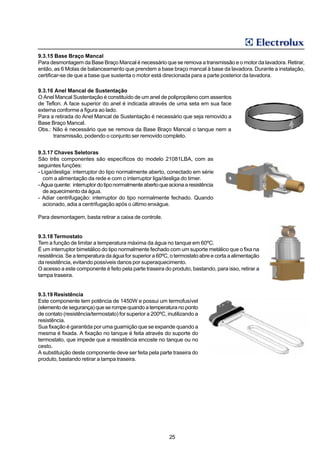 9.3.15 Base Braço Mancal
Para desmontagem da Base Braço Mancal é necessário que se remova a transmissão e o motor da lavadora. Retirar,
então, as 6 Molas de balanceamento que prendem a base braço mancal à base da lavadora. Durante a instalação,
certificar-se de que a base que sustenta o motor está direcionada para a parte posterior da lavadora.

9.3.16 Anel Mancal de Sustentação
O Anel Mancal Sustentação é constituído de um anel de polipropileno com assentos
de Teflon. A face superior do anel é indicada através de uma seta em sua face
externa conforme a figura ao lado.
Para a retirada do Anel Mancal de Sustentação é necessário que seja removido a
Base Braço Mancal.
Obs.: Não é necessário que se remova da Base Braço Mancal o tanque nem a
      transmissão, podendo o conjunto ser removido completo.


9.3.17 Chaves Seletoras
São três componentes são específicos do modelo 21081LBA, com as
seguintes funções:
- Liga/desliga: interruptor do tipo normalmente aberto, conectado em série
   com a alimentação da rede e com o interruptor liga/desliga do timer.
- Água quente: interruptor do tipo normalmente aberto que aciona a resistência
   de aquecimento da água.
- Adiar centrifugação: interruptor do tipo normalmente fechado. Quando
   acionado, adia a centrifugação após o último enxágue.

Para desmontagem, basta retirar a caixa de controle.


9.3.18 Termostato
Tem a função de limitar a temperatura máxima da água no tanque em 60ºC.
É um interruptor bimetálico do tipo normalmente fechado com um suporte metálico que o fixa na
resistência. Se a temperatura da água for superior a 60ºC, o termostato abre e corta a alimentação
da resistência, evitando possíveis danos por superaquecimento.
O acesso a este componente é feito pela parte traseira do produto, bastando, para isso, retirar a
tampa traseira.


9.3.19 Resistência
Este componente tem potência de 1450W e possui um termofusível
(elemento de segurança) que se rompe quando a temperatura no ponto
de contato (resistência/termostato) for superior a 200ºC, inutilizando a
resistência.
Sua fixação é garantida por uma guarnição que se expande quando a
mesma é fixada. A fixação no tanque é feita através do suporte do
termostato, que impede que a resistência encoste no tanque ou no
cesto.
A substituição deste componente deve ser feita pela parte traseira do
produto, bastando retirar a tampa traseira.




                                                          25
 