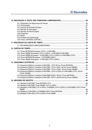 10. DESCRIÇÃO E TESTE DOS PRINCIPAIS COMPONENTES .................................................... 26
          10.1 Dispositivo de Segurança da Tampa ............................................................................... 26
          10.2 Pressostato ..................................................................................................................... 27
          10.3 Válvula de Entrada de Água ............................................................................................. 27
          10.4 Bomba de Drenagem ...................................................................................................... 28
          10.5 Bomba de Recirculação .................................................................................................. 29
          10.6 Capacitor ......................................................................................................................... 29
          10.7 Motor ................................................................................................................................ 30
          10.8 Protetor de Sobrecarga ................................................................................................... 32
          10.9 Timer ( BITRON / EATON ) .............................................................................................. 32
11. DESCRIÇÃO DA CARTA DE TEMPO .......................................................................................... 34
          11.1 INFORMAÇÕES COMPLEMENTARES ........................................................................... 34
12. CARTAS DE TEMPO .................................................................................................................... 35
          12.1 Timer BITRON 60 passos (127V) - 21061DBC ............................................................... 35
          12.2 Timer SIEBE 60 passos (127V e 220V) - 21061DBC/21061DBD ................................... 36
          12.3 Timer SIEBE 62 passos - 21081DBA (127V e 220V) e 21081DBB (127V) ..................... 37
          12.4 Timer BITRON 60 passos - 21081DBB (220V) ............................................................... 38
          12.5 Timer SIEBE 58 passos - 21081LBA (127V e 220V) ....................................................... 39
13. ESQUEMAS ELÉTRICOS ............................................................................................................ 40
          13.1 Esquema Elétrico Lavadora 21061DBC 127V 60 Hz (Timer BITRON) .......................... 40
          13.2 Esquema Elétrico Lavadora 21061DBC 127V e 220V 60 Hz (Timer SIEBE) ................. 41
          13.3 Esquema Elétrico Lavadora 21061DBD 127V e 220V 60 Hz (Timer SIEBE) ................ 42
          13.4 Esquema Elétrico Lavadora 21081DBA (127V e 220V) e 21081DBB (127V) 60 Hz
             (Timer SIEBE) ................................................................................................................... 43
          13.5 Esquema Elétrico Lavadora 21081DBB (220V) 60 Hz ( Timer BITRON ) ...................... 44
          13.6 Esquema Elétrico Lavadora 21081LBA (127V e 220V) 60 Hz (Timer SIEBE) ................ 45
14. ÁRVORES DE DEFEITO .............................................................................................................. 46
          14.1 Modelo 21061DBC Timer BITRON 127V ......................................................................... 46
          14.2 Modelo 21061DBC Timer SIEBE 127V ou 220V .............................................................. 57
          14.3 Modelos 21061DBD (127 e 220V), 2108DBA (127V e 220V) e 21081DBB (127V) Timer
             SIEBE ................................................................................................................................ 68
          14.4 Modelos 21081DBA e 2108DBB (220V) Timer BITRON .................................................. 79
          14.5 Modelo 21081LBA (127V e 220V) Timer SIEBE ............................................................... 90




                                                                          3
 