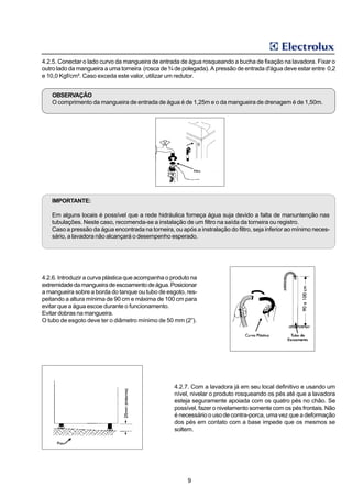 4.2.5. Conectar o lado curvo da mangueira de entrada de água rosqueando a bucha de fixação na lavadora. Fixar o
outro lado da mangueira a uma torneira (rosca de ¾ de polegada). A pressão de entrada d'água deve estar entre 0,2
e 10,0 Kgf/cm². Caso exceda este valor, utilizar um redutor.


    OBSERVAÇÃO
    O comprimento da mangueira de entrada de água é de 1,25m e o da mangueira de drenagem é de 1,50m.




   IMPORTANTE:

   Em alguns locais é possível que a rede hidráulica forneça água suja devido a falta de manuntenção nas
   tubulações. Neste caso, recomenda-se a instalação de um filtro na saída da torneira ou registro.
   Caso a pressão da água encontrada na torneira, ou após a instralação do filtro, seja inferior ao mínimo neces-
   sário, a lavadora não alcançará o desempenho esperado.




4.2.6. Introduzir a curva plástica que acompanha o produto na
extremidade da mangueira de escoamento de água. Posicionar
a mangueira sobre a borda do tanque ou tubo de esgoto, res-
peitando a altura mínima de 90 cm e máxima de 100 cm para
evitar que a água escoe durante o funcionamento.
Evitar dobras na mangueira.
O tubo de esgoto deve ter o diâmetro mínimo de 50 mm (2”).




                                                    4.2.7. Com a lavadora já em seu local definitivo e usando um
                                                    nível, nivelar o produto rosqueando os pés até que a lavadora
                                                    esteja seguramente apoiada com os quatro pés no chão. Se
                                                    possível, fazer o nivelamento somente com os pés frontais. Não
                                                    é necessário o uso de contra-porca, uma vez que a deformação
                                                    dos pés em contato com a base impede que os mesmos se
                                                    soltem.




                                                         9
 