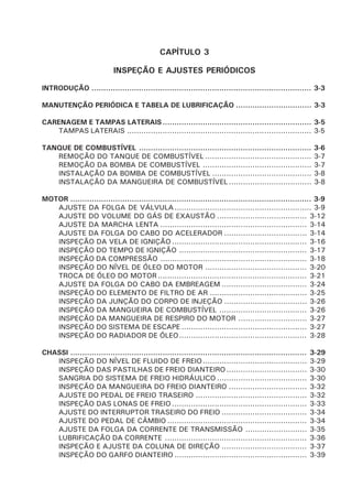 CAPÍTULO 3
INSPEÇÃO E AJUSTES PERIÓDICOS
INTRODUÇÃO ............................................................................................. 3-3
MANUTENÇÃO PERIÓDICA E TABELA DE LUBRIFICAÇÃO ................................ 3-3
CARENAGEM E TAMPAS LATERAIS............................................................... 3-5
TAMPAS LATERAIS .............................................................................. 3-5
TANQUE DE COMBUSTÍVEL ......................................................................... 3-6
REMOÇÃO DO TANQUE DE COMBUSTÍVEL ............................................. 3-7
REMOÇÃO DA BOMBA DE COMBUSTÍVEL .............................................. 3-7
INSTALAÇÃO DA BOMBA DE COMBUSTÍVEL .......................................... 3-8
INSTALAÇÃO DA MANGUEIRA DE COMBUSTÍVEL ................................... 3-8
MOTOR ...................................................................................................... 3-9
AJUSTE DA FOLGA DE VÁLVULA.......................................................... 3-9
AJUSTE DO VOLUME DO GÁS DE EXAUSTÃO ...................................... 3-12
AJUSTE DA MARCHA LENTA .............................................................. 3-14
AJUSTE DA FOLGA DO CABO DO ACELERADOR ................................... 3-14
INSPEÇÃO DA VELA DE IGNIÇÃO ......................................................... 3-16
INSPEÇÃO DO TEMPO DE IGNIÇÃO ...................................................... 3-17
INSPEÇÃO DA COMPRESSÃO .............................................................. 3-18
INSPEÇÃO DO NÍVEL DE ÓLEO DO MOTOR ........................................... 3-20
TROCA DE ÓLEO DO MOTOR ............................................................... 3-21
AJUSTE DA FOLGA DO CABO DA EMBREAGEM .................................... 3-24
INSPEÇÃO DO ELEMENTO DE FILTRO DE AR ......................................... 3-25
INSPEÇÃO DA JUNÇÃO DO CORPO DE INJEÇÃO ................................... 3-26
INSPEÇÃO DA MANGUEIRA DE COMBUSTÍVEL ..................................... 3-26
INSPEÇÃO DA MANGUEIRA DE RESPIRO DO MOTOR ............................. 3-27
INSPEÇÃO DO SISTEMA DE ESCAPE ..................................................... 3-27
INSPEÇÃO DO RADIADOR DE ÓLEO...................................................... 3-28
CHASSI .................................................................................................... 3-29
INSPEÇÃO DO NÍVEL DE FLUIDO DE FREIO............................................ 3-29
INSPEÇÃO DAS PASTILHAS DE FREIO DIANTEIRO.................................. 3-30
SANGRIA DO SISTEMA DE FREIO HIDRÁULICO ...................................... 3-30
INSPEÇÃO DA MANGUEIRA DO FREIO DIANTEIRO ................................. 3-32
AJUSTE DO PEDAL DE FREIO TRASEIRO ............................................... 3-32
INSPEÇÃO DAS LONAS DE FREIO ......................................................... 3-33
AJUSTE DO INTERRUPTOR TRASEIRO DO FREIO .................................... 3-34
AJUSTE DO PEDAL DE CÂMBIO ........................................................... 3-34
AJUSTE DA FOLGA DA CORRENTE DE TRANSMISSÃO .......................... 3-35
LUBRIFICAÇÃO DA CORRENTE ............................................................ 3-36
INSPEÇÃO E AJUSTE DA COLUNA DE DIREÇÃO .................................... 3-37
INSPEÇÃO DO GARFO DIANTEIRO ........................................................ 3-39
 