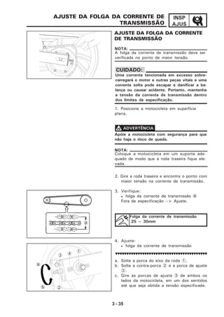 3 - 35
INSP
AJUS
AJUSTE DA FOLGA DA CORRENTE
DE TRANSMISSÃO
AJUSTE DA FOLGA DA CORRENTE DE
TRANSMISSÃO
1. Posicione a motocicleta em superfície
plana.
2. Gire a roda traseira e encontre o ponto com
maior tensão na corrente de transmissão.
3. Verifique:
• folga da corrente de transmissão a
Fora de especificação --> Ajuste.
4. Ajuste:
• folga da corrente de transmissão
a. Solte a porca do eixo da roda 1.
b. Solte a contra-porca 2 e a porca de ajuste
3.
c. Gire as porcas de ajuste 3 de ambos os
lados da motocicleta, em um dos sentidos
até que seja obtida a tensão especificada.
A folga da corrente de transmissão deve ser
verificada no ponto de maior tensão.
NOTA:
Apóie a motocicleta com segurança para que
não haja o risco de queda.
VVVVV ADVERTÊNCIA
a
Uma corrente tencionada em excesso sobre-
carregará o motor e outras peças vitais e uma
corrente solta pode escapar e danificar a ba-
lança ou causar acidente. Portanto, mantenha
a tensão da corrente de transmissão dentro
dos limites de especificação.
CUIDADO:
Folga da corrente de transmissão
25 ~ 35mm
1
2
3
a
b
4
Coloque a motocicleta em um suporte ade-
quado de modo que a roda traseira fique ele-
vada.
NOTA:
 