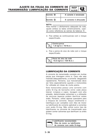 3 - 36
INSP
AJUS
d. Fixe ambas as contra-porcas com o torque
especificado.
e. Fixe a porca do eixo da roda com o torque
especificado.
AJUSTE DA FOLGA DA CORRENTE DE
TRANSMISSÃO/ LUBRIFICAÇÃO DA CORRENTE
LUBRIFICAÇÃO DA CORRENTE
A corrente de transmissão consiste em muitas
peças que interagem entre si. Caso não seja
mantida adequadamente, a corrente desgastará
rapidamente. Portanto, sua manutenção deve
ser feita especialmente quando a motocicleta
for utilizada em áreas de muita poeira.
Esta motocicleta possui uma corrente com
anéis O-ring de borracha entre cada placa
lateral. Limpeza a vapor, lavagem com alta
pressão, determinados solventes e a utilização
de escovas ásperas podem danificar esses
anéis. Portanto, utilize apenas querosene para
a limpeza da corrente. Seque totalmente e
lubrifique-a por completo com óleo de motor
ou lubrificante de corrente aplicável a correntes
com anéis O-ring. Não utilize outro tipo de
lubrificante na corrente de transmissão pois
podem conter solventes que danificam os anéis
O-ring.
Contra-porca
1,6 kgf.m ( 16 N.m )
Porca do eixo da roda
10,4 kgf.m ( 104 N.m )
Lubrificante recomendado
Óleo de motor ou lubrificante
de corrente com anéis O-rings.
Sentido aaaaa A corrente é tencionada
Sentido bbbbb A corrente é afrouxada
Para manter o alinhamento adequado da roda,
ajuste ambos os lados simetricamente, usan-
do como referência as estrias da balança 4.
NOTA:
 