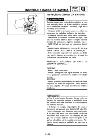 3 - 46
INSP
AJUSINSPEÇÃO E CARGA DA BATERIA
INSPEÇÃO E CARGA DA BATERIA
• Esta é uma bateria lacrada. Nunca retire as
tampas de vedação porque o equilíbrio entre
as células não será mantido e o desempenho
da bateria reduzirá.
• O tempo de carga, amperagem de carga e
tensão de carga para uma bateria MF são dife-
rentes daqueles das baterias convencionais.
A bateria MF deve ser carregada conforme
mostrado nas ilustrações de método de car-
ga. Se a bateria estiver sobrecarregada, o ní-
vel de eletrólito cairá consideravelmente. Por-
tanto, tome bastante cuidado ao carregar a
bateria.
CUIDADO:
Baterias geram gás hidrogênio explosivo e con-
tém eletrólito feito de ácido sulfúrico veneno-
so e altamente cáustico. Portanto, siga estas
medidas preventivas:
• Sempre utilize proteção para os olhos ao
manusear ou trabalhar próximo de baterias.
• Carregue baterias em áreas bem ventiladas.
• Mantenha as baterias distante de fogo, faís-
cas ou chamas abertas (por exemplo, equipa-
mentos de soldagem, cigarros acesos, etc.).
• NÃO FUME ao carregar ou manusear bateri-
as.
• MANTENHA BATERIAS E SOLUÇÃO DE BA-
TERIA LONGE DO ALCANCE DE CRIANÇAS.
• Evite contato corporal com solução de bate-
ria, pode causar queimaduras graves ou
ferimentos permanentes na vista.
PRIMEIROS SOCORROS EM CASO DE
CONTATO CORPORAL:
EXTERNO:
• Pele - Lavar com água.
• Olhos - Enxaguar com água durante 15 minu-
tos e procurar atendimento médico imediata-
mente.
INTERNO:
• Beber grandes quantidades de água ou leite,
seguidos de leite de magnésia , ovos batidos
ou óleo vegetal. Procurar atendimento médico
imediato.
VVVVV ADVERTÊNCIA
 