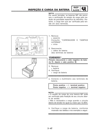 3 - 47
INSP
AJUS
3. Remova:
• bateria
4. Verifique:
• carga da bateria
a. Conecte o multímetro aos terminais de
bateria.
INSPEÇÃO E CARGA DA BATERIA
1. Remova:
• assento
Consulte "CARENAGEM E TAMPAS
LATERAIS".
• cinta
2. Desconecte:
• cabos da bateria
(dos terminais da bateria)
Por serem lacradas, as baterias MF não permi-
tem a verificação do estado da carga pela me-
dição da gravidade específica do eletrólito. Por-
tanto, a carga tem que ser verificada pela ten-
são em seus terminais.
NOTA:
Primeiro desconecte o cabo negativo da bate-
ria 11111, depois o cabo positivo 22222.
CUIDADO:
1 2
Ponta positiva => terminal positivo
Ponta negativa => terminal negativo
b. Verifique a carga da bateria, conforme
mostrado nas tabelas e nos exemplos a seguir.
• O estado da carga de uma bateria MF pode
ser verificado pela medição de seu circuito aber-
to de tensão.
• Não é necessária a carga quando o circuito
aberto de tensão for igual ou maior que 12,80V.
NOTA:
12,80V
 