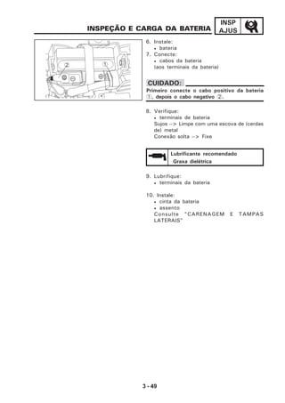 3 - 49
INSP
AJUSINSPEÇÃO E CARGA DA BATERIA
9. Lubrifique:
• terminais da bateria
10. Instale:
• cinta da bateria
• assento
Consulte "CARENAGEM E TAMPAS
LATERAIS"
6. Instale:
• bateria
7. Conecte:
• cabos da bateria
(aos terminais da bateria)
8. Verifique:
• terminais de bateria
Sujos --> Limpe com uma escova de (cerdas
de) metal
Conexão solta --> Fixe
CUIDADO:
Primeiro conecte o cabo positivo da bateria
1, depois o cabo negativo 2.
2 1
Lubrificante recomendado
Graxa dielétrica
 