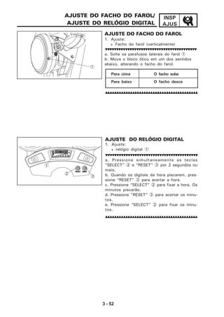 3 - 52
INSP
AJUS
a. Pressione simultaneamente as teclas
“SELECT” 2 e “RESET” 3 por 2 segundos ou
mais.
b. Quando os digitais da hora piscarem, pres-
sione “RESET” 3 para acertar a hora.
c. Pressione “SELECT” 2 para fixar a hora. Os
minutos piscarão.
d. Pressione “RESET” 3 para acertar os minu-
tos.
e. Pressione “SELECT” 2 para fixar os minu-
tos.
AJUSTE DO RELÓGIO DIGITAL
1. Ajuste:
• relógio digital 1
AJUSTE DO FACHO DO FAROL/
AJUSTE DO RELÓGIO DIGITAL
AJUSTE DO FACHO DO FAROL
1. Ajuste:
• Facho do farol (verticalmente)
a. Solte os parafusos laterais do farol 1
b. Mova o bloco ótico em um dos sentidos
abaixo, alterando o facho do farol.
Para cima O facho sobe
Para baixo O facho desce
Km
RESETSELECT
TRIP
ODO
1
2
3
1
 